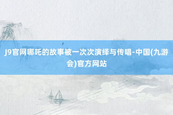 J9官网哪吒的故事被一次次演绎与传唱-中国(九游会)官方网站