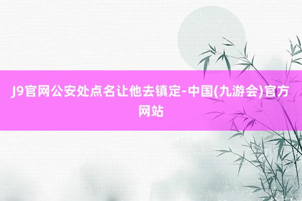 J9官网公安处点名让他去镇定-中国(九游会)官方网站