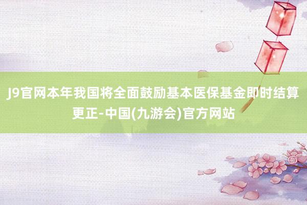 J9官网本年我国将全面鼓励基本医保基金即时结算更正-中国(九游会)官方网站