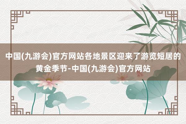 中国(九游会)官方网站各地景区迎来了游览短居的黄金季节-中国(九游会)官方网站