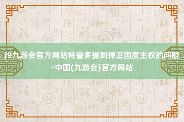 j9九游会官方网站特鲁多提到捍卫国度主权的问题-中国(九游会)官方网站
