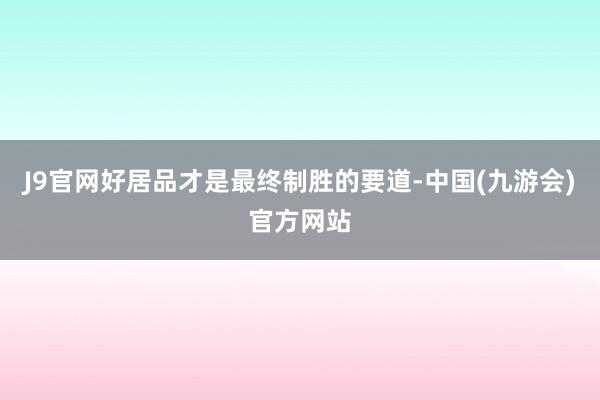 J9官网好居品才是最终制胜的要道-中国(九游会)官方网站