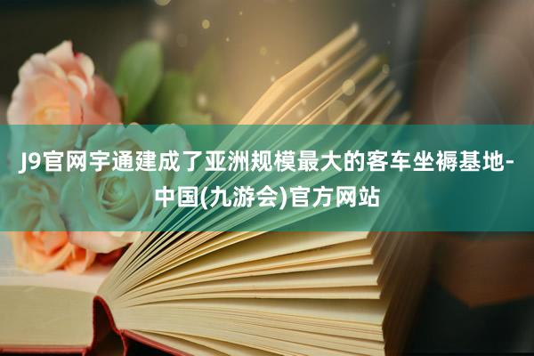 J9官网宇通建成了亚洲规模最大的客车坐褥基地-中国(九游会)官方网站