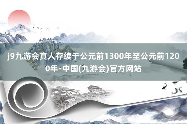 j9九游会真人存续于公元前1300年至公元前1200年-中国(九游会)官方网站