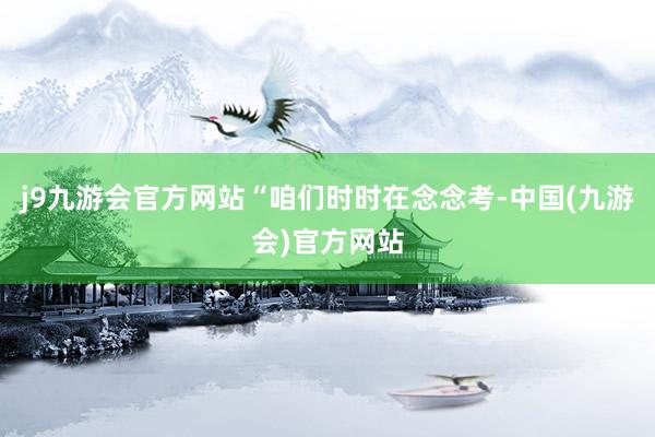 j9九游会官方网站　　“咱们时时在念念考-中国(九游会)官方网站