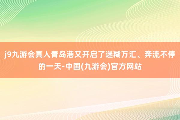 j9九游会真人青岛港又开启了迷糊万汇、奔流不停的一天-中国(九游会)官方网站