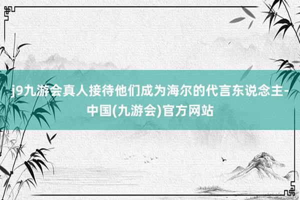 j9九游会真人接待他们成为海尔的代言东说念主-中国(九游会)官方网站