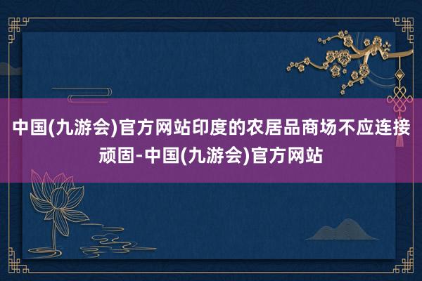 中国(九游会)官方网站印度的农居品商场不应连接顽固-中国(九游会)官方网站