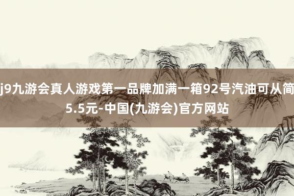 j9九游会真人游戏第一品牌加满一箱92号汽油可从简5.5元-中国(九游会)官方网站