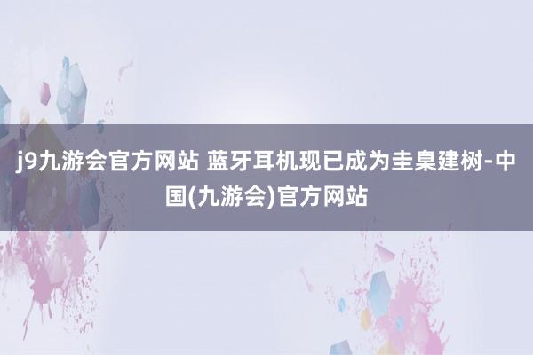 j9九游会官方网站 蓝牙耳机现已成为圭臬建树-中国(九游会)官方网站