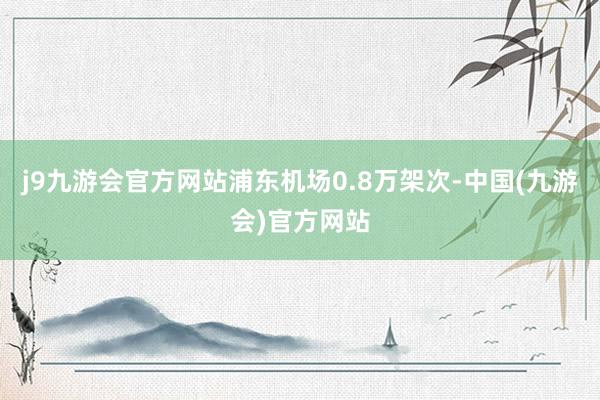 j9九游会官方网站浦东机场0.8万架次-中国(九游会)官方网站