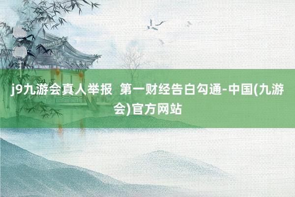 j9九游会真人举报  第一财经告白勾通-中国(九游会)官方网站
