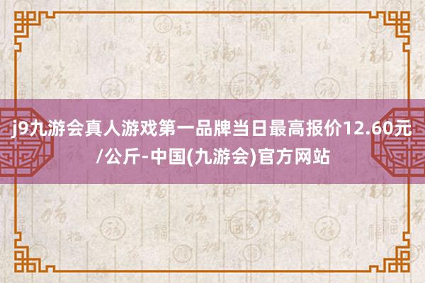 j9九游会真人游戏第一品牌当日最高报价12.60元/公斤-中国(九游会)官方网站