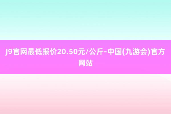 J9官网最低报价20.50元/公斤-中国(九游会)官方网站
