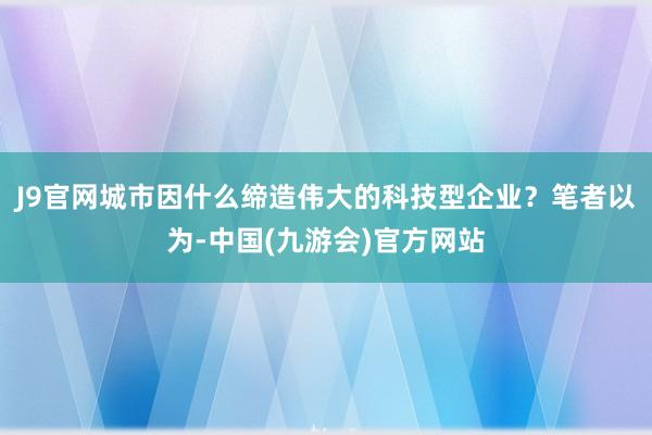 J9官网城市因什么缔造伟大的科技型企业？笔者以为-中国(九游会)官方网站