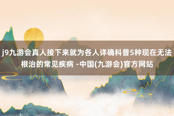 j9九游会真人接下来就为各人详确科普5种现在无法根治的常见疾病 -中国(九游会)官方网站