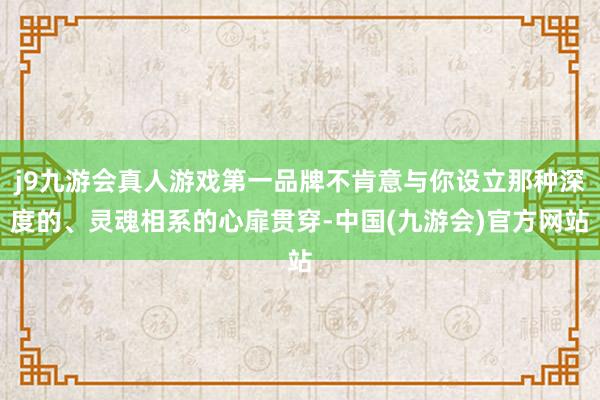 j9九游会真人游戏第一品牌不肯意与你设立那种深度的、灵魂相系的心扉贯穿-中国(九游会)官方网站
