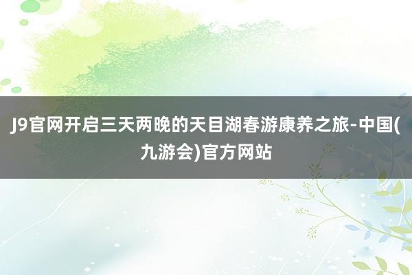 J9官网开启三天两晚的天目湖春游康养之旅-中国(九游会)官方网站