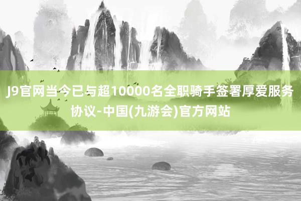J9官网当今已与超10000名全职骑手签署厚爱服务协议-中国(九游会)官方网站