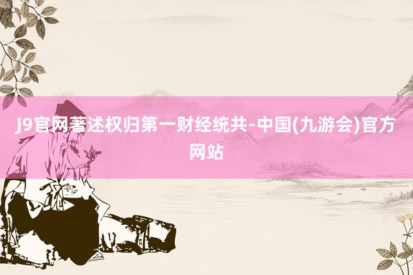 J9官网著述权归第一财经统共-中国(九游会)官方网站