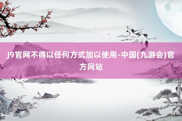 J9官网不得以任何方式加以使用-中国(九游会)官方网站