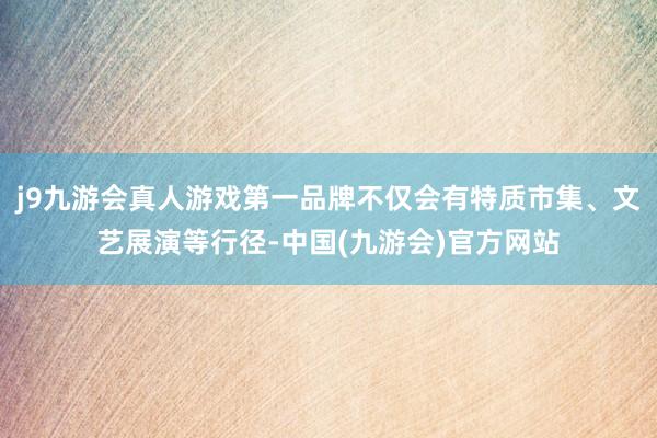 j9九游会真人游戏第一品牌不仅会有特质市集、文艺展演等行径-中国(九游会)官方网站