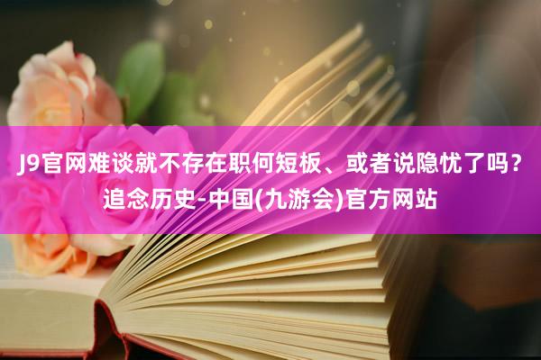 J9官网难谈就不存在职何短板、或者说隐忧了吗？追念历史-中国(九游会)官方网站