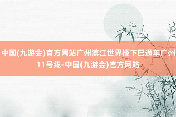 中国(九游会)官方网站广州滨江世界楼下已通车广州11号线-中国(九游会)官方网站