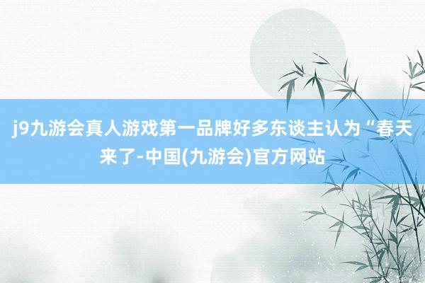 j9九游会真人游戏第一品牌好多东谈主认为“春天来了-中国(九游会)官方网站