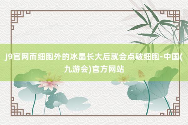 J9官网而细胞外的冰晶长大后就会点破细胞-中国(九游会)官方网站
