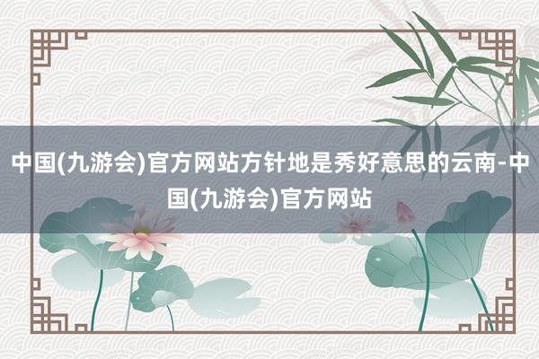 中国(九游会)官方网站方针地是秀好意思的云南-中国(九游会)官方网站