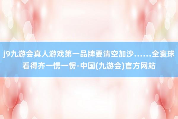 j9九游会真人游戏第一品牌要清空加沙……全寰球看得齐一愣一愣-中国(九游会)官方网站