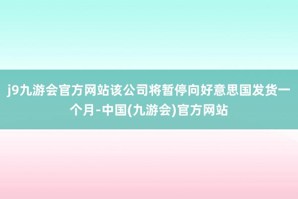 j9九游会官方网站该公司将暂停向好意思国发货一个月-中国(九游会)官方网站