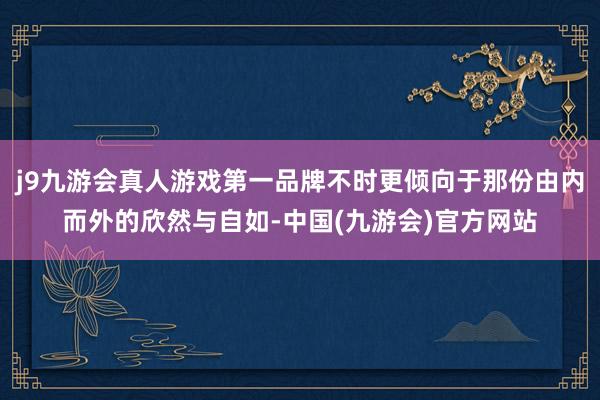 j9九游会真人游戏第一品牌不时更倾向于那份由内而外的欣然与自如-中国(九游会)官方网站