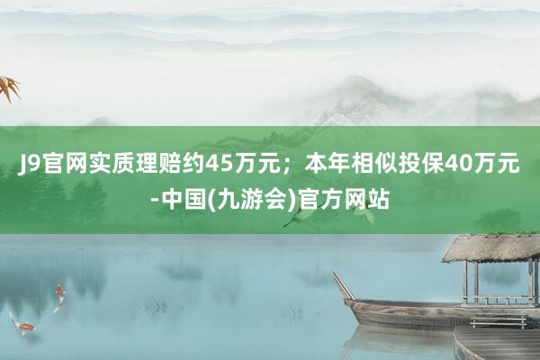 J9官网实质理赔约45万元；本年相似投保40万元-中国(九游会)官方网站