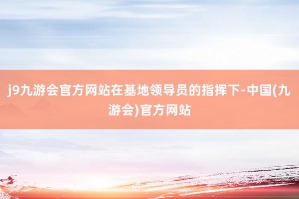 j9九游会官方网站在基地领导员的指挥下-中国(九游会)官方网站