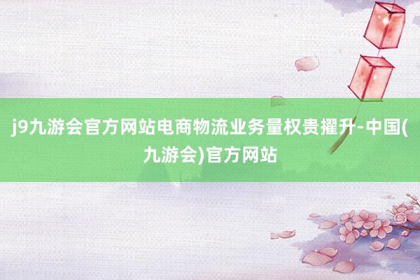 j9九游会官方网站电商物流业务量权贵擢升-中国(九游会)官方网站