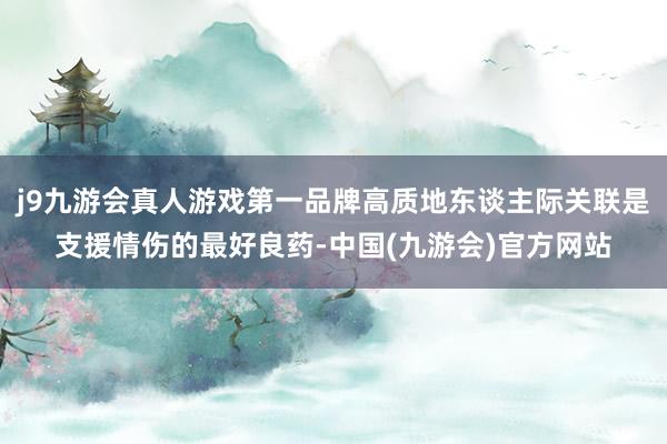 j9九游会真人游戏第一品牌高质地东谈主际关联是支援情伤的最好良药-中国(九游会)官方网站