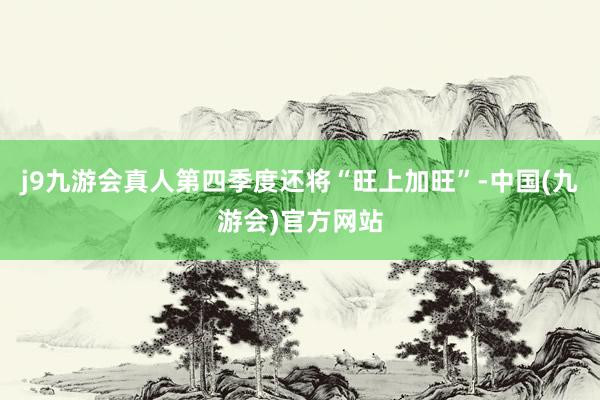 j9九游会真人第四季度还将“旺上加旺”-中国(九游会)官方网站