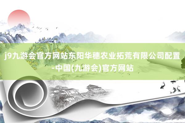 j9九游会官方网站东阳华穗农业拓荒有限公司配置-中国(九游会)官方网站