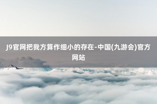 J9官网把我方算作细小的存在-中国(九游会)官方网站