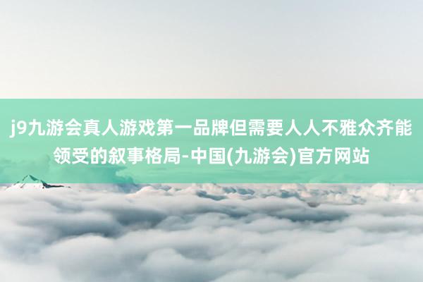 j9九游会真人游戏第一品牌但需要人人不雅众齐能领受的叙事格局-中国(九游会)官方网站