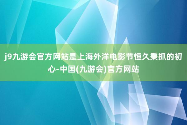 j9九游会官方网站是上海外洋电影节恒久秉抓的初心-中国(九游会)官方网站