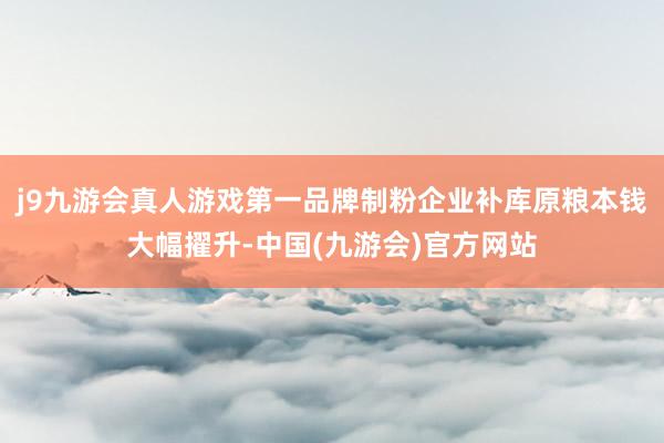 j9九游会真人游戏第一品牌制粉企业补库原粮本钱大幅擢升-中国(九游会)官方网站