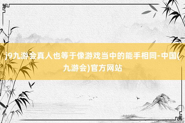 j9九游会真人也等于像游戏当中的能手相同-中国(九游会)官方网站