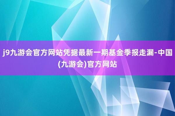 j9九游会官方网站凭据最新一期基金季报走漏-中国(九游会)官方网站