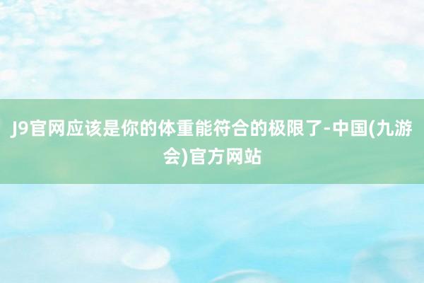 J9官网应该是你的体重能符合的极限了-中国(九游会)官方网站
