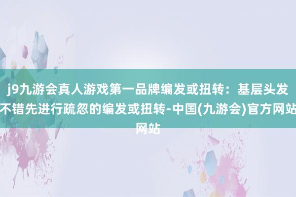 j9九游会真人游戏第一品牌编发或扭转：基层头发不错先进行疏忽的编发或扭转-中国(九游会)官方网站
