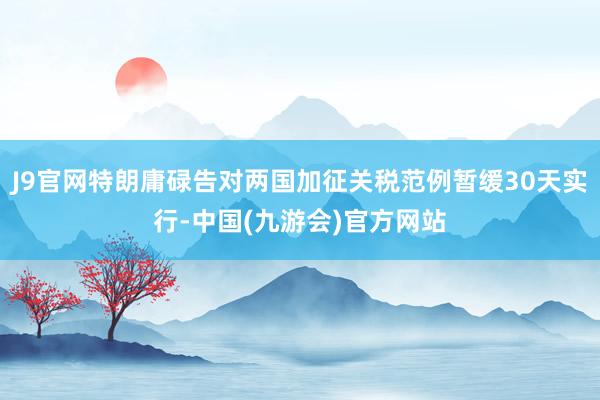 J9官网特朗庸碌告对两国加征关税范例暂缓30天实行-中国(九游会)官方网站