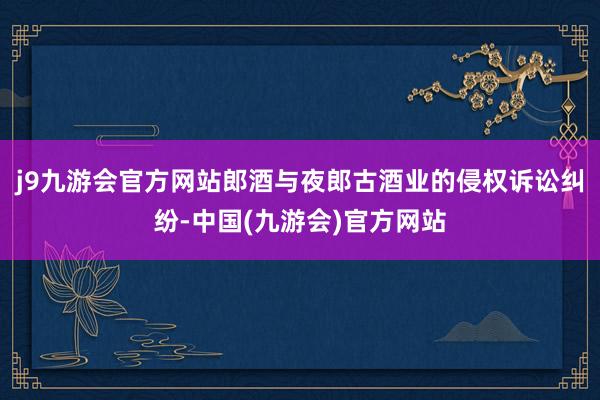 j9九游会官方网站郎酒与夜郎古酒业的侵权诉讼纠纷-中国(九游会)官方网站
